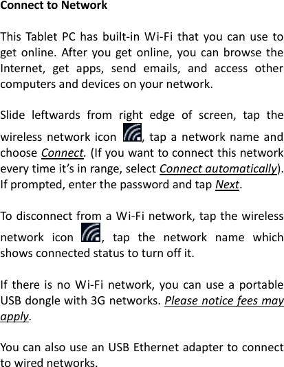 Connect to Network  This  Tablet  PC  has  built-in  Wi-Fi  that  you  can use  to get online. After  you get  online,  you  can browse the Internet,  get  apps,  send  emails,  and  access  other computers and devices on your network.  Slide  leftwards  from  right  edge  of  screen,  tap  the wireless  network  icon  ,  tap a network name and choose Connect. (If you want to connect this network every time it&rsquo;s in range, select Connect automatically). If prompted, enter the password and tap Next.    To disconnect from a Wi-Fi network, tap the wireless network  icon  ,  tap  the  network  name  which shows connected status to turn off it.  If  there  is  no  Wi-Fi  network,  you can  use  a  portable USB dongle with 3G networks. Please notice fees may apply.    You can also use an USB Ethernet adapter to connect to wired networks.    