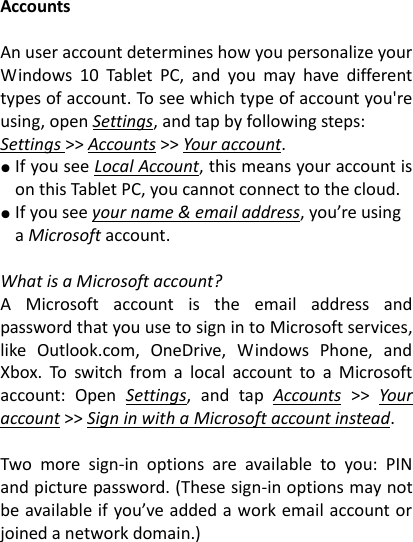 Accounts  An user account determines how you personalize your Windows  10  Tablet  PC,  and  you  may  have  different types of account. To see which type of account you're using, open Settings, and tap by following steps: Settings >> Accounts >> Your account.   ● If you see Local Account, this means your account is on this Tablet PC, you cannot connect to the cloud. ● If you see your name &amp; email address, you&rsquo;re using a Microsoft account.      What is a Microsoft account?   A  Microsoft  account  is  the  email  address  and password that you use to sign in to Microsoft services, like  Outlook.com,  OneDrive,  Windows  Phone,  and Xbox.  To  switch  from  a  local  account  to  a  Microsoft account:  Open  Settings,  and  tap  Accounts  >>  Your account >> Sign in with a Microsoft account instead.    Two  more  sign-in  options  are  available  to  you:  PIN and picture password. (These sign-in options may not be available if you&rsquo;ve added a work email account or joined a network domain.)      