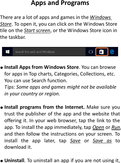 Apps and Programs  There are a lot of apps and games in the Windows Store. To open it, you can click on the Windows Store tile on the Start screen, or the Windows Store icon in the taskbar.       ● Install Apps from Windows Store. You can browse for apps in Top charts, Categories, Collections, etc. You can use Search function.     Tips: Some apps and games might not be available in your country or region.    ● Install programs from the  Internet. Make sure you trust the publisher of the app and the website that offering it. In your web browser, tap the link to the app. To install the app immediately, tap Open or Run, and then follow the instructions on your screen. To install  the  app  later,  tap  Save  or  Save  as  to download it.    ● Uninstall. To uninstall an app if you are not using it, 