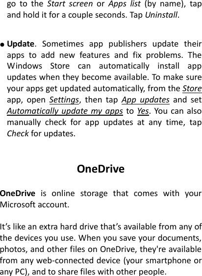 go  to  the  Start  screen  or  Apps  list  (by  name),  tap and hold it for a couple seconds. Tap Uninstall.   ● Update.  Sometimes  app  publishers  update  their apps  to  add  new  features  and  fix  problems.  The Windows  Store  can  automatically  install  app updates when they become available. To make sure your apps get updated automatically, from the Store app,  open  Settings,  then  tap  App  updates  and  set Automatically update my apps to Yes. You  can also manually  check  for  app  updates  at  any  time,  tap Check for updates.   OneDrive  OneDrive  is  online  storage  that  comes  with  your Microsoft account.    It&rsquo;s like an extra hard drive that&rsquo;s available from any of the devices you use. When you save your documents, photos, and other files on OneDrive, they're available from any web-connected device (your smartphone or any PC), and to share files with other people. 