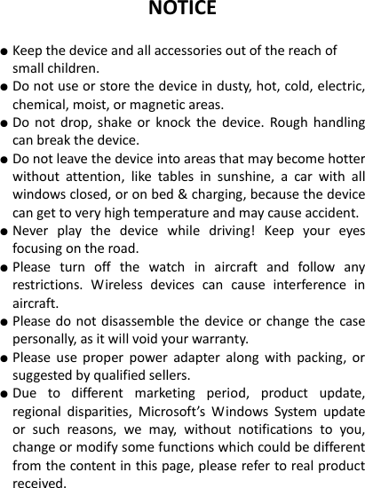 NOTICE  ● Keep the device and all accessories out of the reach of small children.   ● Do not use or store the device in dusty, hot, cold, electric, chemical, moist, or magnetic areas. ● Do  not  drop,  shake  or  knock  the  device.  Rough  handling can break the device. ● Do not leave the device into areas that may become hotter without  attention,  like  tables  in  sunshine,  a  car  with  all windows closed, or on bed &amp; charging, because the device can get to very high temperature and may cause accident. ● Never  play  the  device  while  driving!  Keep  your  eyes focusing on the road.   ● Please  turn  off  the  watch  in  aircraft  and  follow  any restrictions.  Wireless  devices  can  cause  interference  in aircraft. ● Please do  not disassemble the device  or change the  case personally, as it will void your warranty. ● Please  use  proper  power  adapter  along  with  packing,  or suggested by qualified sellers. ● Due  to  different  marketing  period,  product  update, regional  disparities,  Microsoft&rsquo;s  Windows  System  update or  such  reasons,  we  may,  without  notifications  to  you, change or modify some functions which could be different from the content in this page, please refer to real product received.   