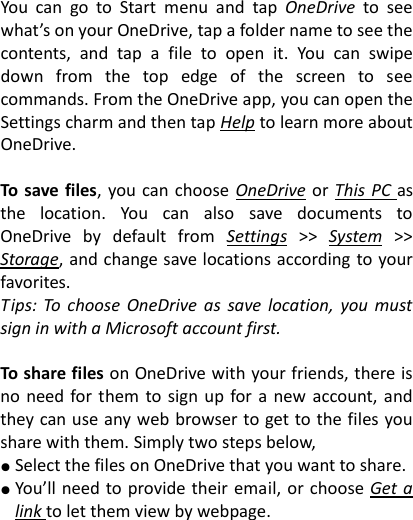  You  can  go  to  Start  menu  and  tap  OneDrive  to  see what&rsquo;s on your OneDrive, tap a folder name to see the contents,  and  tap  a  file  to  open  it.  You  can  swipe down  from  the  top  edge  of  the  screen  to  see commands. From the OneDrive app, you can open the Settings charm and then tap Help to learn more about OneDrive.  To  save files,  you can  choose  OneDrive or  This PC as the  location.  You  can  also  save  documents  to OneDrive  by  default  from  Settings  >>  System  >> Storage, and change save locations according to your favorites.   Tips:  To  choose OneDrive  as  save  location,  you  must sign in with a Microsoft account first.  To share files on OneDrive with your friends, there is no need for  them  to  sign up for a new account, and they can use any web browser to get to the files you share with them. Simply two steps below,   ● Select the files on OneDrive that you want to share. ● You&rsquo;ll need to  provide their  email, or choose Get a link to let them view by webpage.  