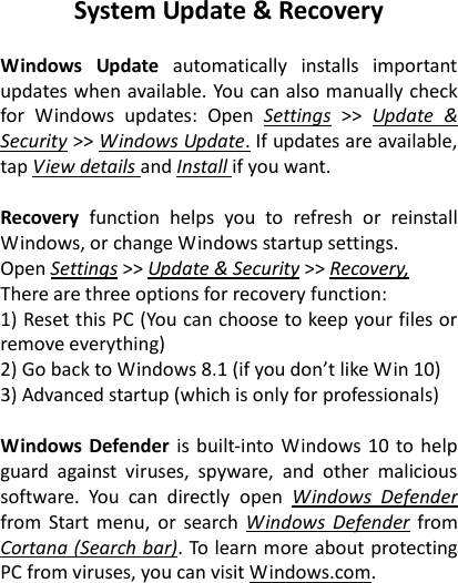 System Update &amp; Recovery  Windows  Update  automatically  installs  important updates when available. You can also manually check for  Windows  updates:  Open  Settings >> Update  &amp; Security >> Windows Update. If updates are available, tap View details and Install if you want.  Recovery  function  helps  you  to  refresh  or  reinstall Windows, or change Windows startup settings.   Open Settings >> Update &amp; Security >> Recovery, There are three options for recovery function: 1) Reset this PC (You can choose to keep your files or remove everything) 2) Go back to Windows 8.1 (if you don&rsquo;t like Win 10) 3) Advanced startup (which is only for professionals)  Windows Defender is built-into Windows 10  to help guard  against  viruses,  spyware,  and  other  malicious software.  You  can  directly  open  Windows  Defender from  Start menu,  or  search  Windows  Defender  from Cortana (Search bar). To learn more about protecting PC from viruses, you can visit Windows.com.  