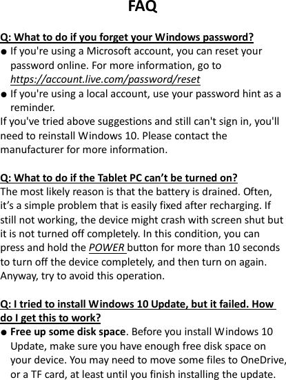 FAQ  Q: What to do if you forget your Windows password? ● If you're using a Microsoft account, you can reset your password online. For more information, go to https://account.live.com/password/reset ● If you're using a local account, use your password hint as a reminder. If you've tried above suggestions and still can't sign in, you'll need to reinstall Windows 10. Please contact the manufacturer for more information.    Q: What to do if the Tablet PC can&rsquo;t be turned on? The most likely reason is that the battery is drained. Often, it&rsquo;s a simple problem that is easily fixed after recharging. If still not working, the device might crash with screen shut but it is not turned off completely. In this condition, you can press and hold the POWER button for more than 10 seconds to turn off the device completely, and then turn on again. Anyway, try to avoid this operation.    Q: I tried to install Windows 10 Update, but it failed. How do I get this to work? ● Free up some disk space. Before you install Windows 10 Update, make sure you have enough free disk space on your device. You may need to move some files to OneDrive, or a TF card, at least until you finish installing the update.   