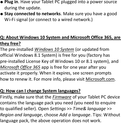 ● Plug in. Have your Tablet PC plugged into a power source during the update. ● Stay connected to networks. Make sure you have a good Wi-Fi signal (or connect to a wired network.)   Q: About Windows 10 System and Microsoft Office 365, are they free? The pre-installed Windows 10 System (or updated from official Windows 8.1 System) is free for you (factory has pre-installed License Key of Windows 10 or 8.1 system), and Microsoft Office 365 app is free for one year after you activate it properly. When it expires, see screen prompts how to renew it. For more info, please visit Microsoft.com.    Q: How can I change System languages? Firstly, make sure that the Firmware of your Tablet PC device contains the language pack you need (you need to enquire to qualified seller). Open Settings >> Time&amp; language >> Region and language, choose Add a language. Tips: Without language pack, the above operation does not work.          
