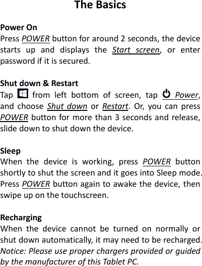 The Basics  Power On Press POWER button for around 2 seconds, the device starts  up  and  displays  the  Start  screen,  or  enter password if it is secured.    Shut down &amp; Restart Tap    from  left  bottom  of  screen,  tap    Power, and  choose  Shut  down  or  Restart.  Or,  you  can  press POWER button for more than 3 seconds and release, slide down to shut down the device.  Sleep When  the  device  is  working,  press  POWER  button shortly to shut the screen and it goes into Sleep mode. Press POWER button again to awake the device, then swipe up on the touchscreen.  Recharging When  the  device  cannot  be  turned  on  normally  or shut down automatically, it may need to be recharged. Notice: Please use proper chargers provided or guided by the manufacturer of this Tablet PC.  