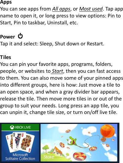 Apps   You can see apps from All apps, or Most used. Tap app name to open it, or long press to view options: Pin to Start, Pin to taskbar, Uninstall, etc.  Power   Tap it and select: Sleep, Shut down or Restart.  Tiles You can pin your favorite apps, programs, folders, people, or websites to Start, then you can fast access to them. You can also move some of your pinned apps into different groups, here is how: Just move a tile to an open space, and when a gray divider bar appears, release the tile. Then move more tiles in or out of the group to suit your needs. Long press an app tile, you can unpin it, change tile size, or turn on/off live tile.    