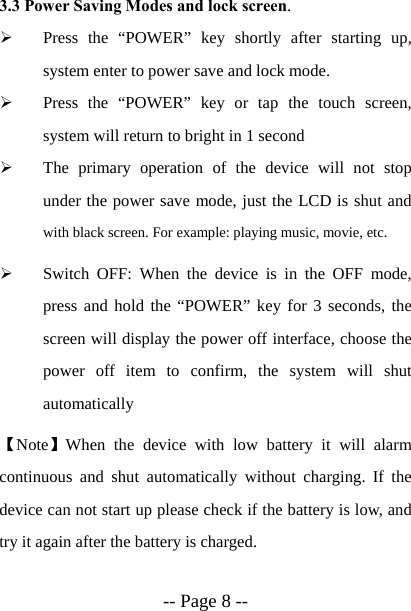  -- Page 8 -- 3.3 Power Saving Modes and lock screen. &frac34; Press the &ldquo;POWER&rdquo; key shortly after starting up, system enter to power save and lock mode. &frac34; Press the &ldquo;POWER&rdquo; key or tap the touch screen, system will return to bright in 1 second &frac34; The primary operation of the device will not stop under the power save mode, just the LCD is shut and with black screen. For example: playing music, movie, etc.   &frac34; Switch OFF: When the device is in the OFF mode, press and hold the &ldquo;POWER&rdquo; key for 3 seconds, the screen will display the power off interface, choose the power off item to confirm, the system will shut automatically 【Note】When the device with low battery it will alarm continuous and shut automatically without charging. If the device can not start up please check if the battery is low, and try it again after the battery is charged. 