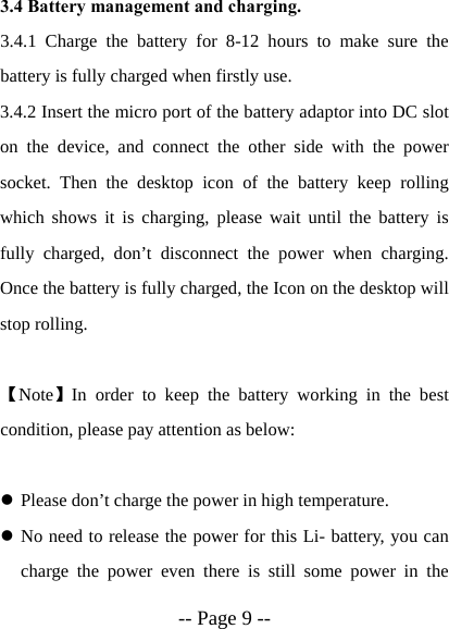  -- Page 9 --  3.4 Battery management and charging. 3.4.1 Charge the battery for 8-12 hours to make sure the battery is fully charged when firstly use. 3.4.2 Insert the micro port of the battery adaptor into DC slot on the device, and connect the other side with the power socket. Then the desktop icon of the battery keep rolling which shows it is charging, please wait until the battery is fully charged, don&rsquo;t disconnect the power when charging. Once the battery is fully charged, the Icon on the desktop will stop rolling.  【Note】In order to keep the battery working in the best condition, please pay attention as below:  z Please don&rsquo;t charge the power in high temperature. z No need to release the power for this Li- battery, you can charge the power even there is still some power in the 