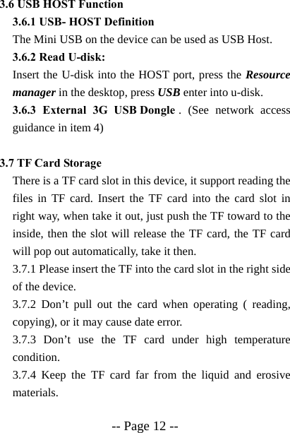  -- Page 12 -- 3.6 USB HOST Function 3.6.1 USB- HOST Definition The Mini USB on the device can be used as USB Host. 3.6.2 Read U-disk:   Insert the U-disk into the HOST port, press the Resource manager in the desktop, press USB enter into u-disk. 3.6.3 External 3G USB Dongle . (See network access guidance in item 4)  3.7 TF Card Storage There is a TF card slot in this device, it support reading the files in TF card. Insert the TF card into the card slot in right way, when take it out, just push the TF toward to the inside, then the slot will release the TF card, the TF card will pop out automatically, take it then. 3.7.1 Please insert the TF into the card slot in the right side of the device. 3.7.2 Don&rsquo;t pull out the card when operating ( reading, copying), or it may cause date error. 3.7.3 Don&rsquo;t use the TF card under high temperature condition. 3.7.4 Keep the TF card far from the liquid and erosive materials. 