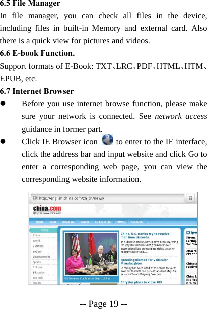  -- Page 19 -- 6.5 File Manager In file manager, you can check all files in the device, including files in built-in Memory and external card. Also there is a quick view for pictures and videos. 6.6 E-book Function. Support formats of E-Book: TXT、LRC、PDF、HTML、HTM、EPUB, etc. 6.7 Internet Browser z Before you use internet browse function, please make sure your network is connected. See network access guidance in former part. z Click IE Browser icon    to enter to the IE interface, click the address bar and input website and click Go to enter a corresponding web page, you can view the corresponding website information.          