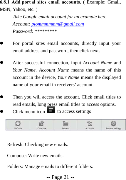 -- Page 21 -- 6.8.1 Add port al sites email accounts. ( Example: Gmail, MSN, Yahoo, etc. ) Take Google email account for an example here.   Account: plommmmmm@gmail.com Password: ********* z For portal sites email accounts, directly input your email address and password, then click next. z After successful connection, input Account Name and Your Name.  Account Name means the name of this account in the device, Your Name means the displayed name of your email in receivers&rsquo; account. z Then you will access the account. Click email titles to read emails, long press email titles to access options. z Click menu icon    to access settings    Refresh: Checking new emails. Compose: Write new emails. Folders: Manage emails to different folders. 