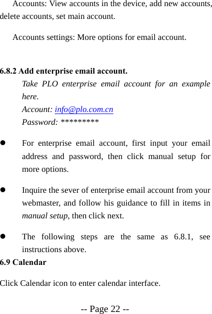 -- Page 22 -- Accounts: View accounts in the device, add new accounts, delete accounts, set main account. Accounts settings: More options for email account.  6.8.2 Add enterprise email account.   Take PLO enterprise email account for an example here.  Account: info@plo.com.cn  Password: ********* z For enterprise email account, first input your email address and password, then click manual setup for more options. z Inquire the sever of enterprise email account from your webmaster, and follow his guidance to fill in items in manual setup, then click next. z The following steps are the same as 6.8.1, see instructions above. 6.9 Calendar Click Calendar icon to enter calendar interface.  