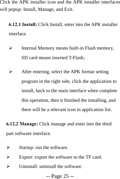 -- Page 25 -- Click the APK installer icon and the APK installer interfaces will popup: Install, Manage, and Exit.  6.12.1 Install: Click Install, enter into the APK installer interface. &frac34; Internal Memory means built-in Flash memory, SD card means inserted T-Flash; &frac34; After entering, select the APK format setting program in the right side, click the application to install, back to the main interface when complete this operation, then it finished the installing, and there will be a relevant icon in application list.   6.12.2 Manage: Click manage and enter into the third part software interface. &frac34; Startup: run the software. &frac34; Export: export the software to the TF card. &frac34; Uninstall: uninstall the software. 
