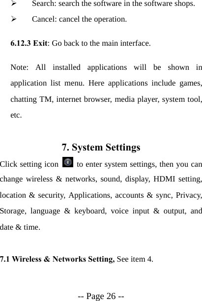  -- Page 26 -- &frac34; Search: search the software in the software shops. &frac34; Cancel: cancel the operation. 6.12.3 Exit: Go back to the main interface. Note: All installed applications will be shown in application list menu. Here applications include games, chatting TM, internet browser, media player, system tool, etc.  7. System Settings Click setting icon    to enter system settings, then you can change wireless &amp; networks, sound, display, HDMI setting, location &amp; security, Applications, accounts &amp; sync, Privacy, Storage, language &amp; keyboard, voice input &amp; output, and date &amp; time.  7.1 Wireless &amp; Networks Setting, See item 4.  