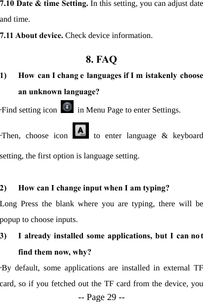  -- Page 29 -- 7.10 Date &amp; time Setting. In this setting, you can adjust date and time. 7.11 About device. Check device information. 8. FAQ 1) How can I chang e languages if I m istakenly choose an unknown language? &middot;Find setting icon    in Menu Page to enter Settings.   &middot;Then, choose icon   to enter language &amp; keyboard setting, the first option is language setting.  2) How can I change input when I am typing? Long Press the blank where you are typing, there will be popup to choose inputs. 3) I already installed some applications, but I can no t find them now, why? &middot;By default, some applications are installed in external TF card, so if you fetched out the TF card from the device, you 