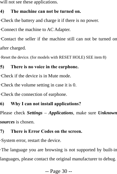  -- Page 30 -- will not see these applications. 4) The machine can not be turned on. &middot;Check the battery and charge it if there is no power. &middot;Connect the machine to AC Adapter. &middot;Contact the seller if the machine still can not be turned on after charged. &middot;Reset the device. (for models with RESET HOLE) SEE item 8) 5) There is no voice in the earphone. &middot;Check if the device is in Mute mode. &middot;Check the volume setting in case it is 0. &middot;Check the connection of earphone. 6) Why I can not install applications? Please check Settings &ndash; Applications, make sure Unknown sources is chosen. 7) There is Error Codes on the screen. &middot;System error, restart the device. &middot;The language you are browsing is not supported by built-in languages, please contact the original manufacturer to debug. 
