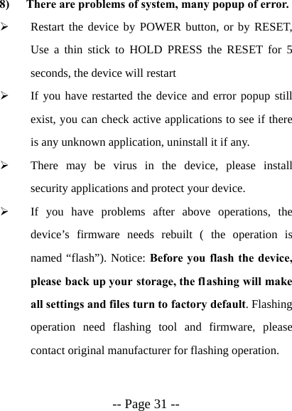  -- Page 31 --  8) There are problems of system, many popup of error. &frac34; Restart the device by POWER button, or by RESET, Use a thin stick to HOLD PRESS the RESET for 5 seconds, the device will restart &frac34; If you have restarted the device and error popup still exist, you can check active applications to see if there is any unknown application, uninstall it if any. &frac34; There may be virus in the device, please install security applications and protect your device. &frac34; If you have problems after above operations, the device&rsquo;s firmware needs rebuilt ( the operation is named &ldquo;flash&rdquo;). Notice: Before you flash the device, please back up your storage, the flashing will make all settings and files turn to factory default. Flashing operation need flashing tool and firmware, please contact original manufacturer for flashing operation.  