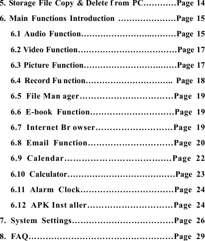    5. Storage File Copy &amp; Delete f rom PC&hellip;&hellip;&hellip;&hellip;Page 14 6. Main Functions Introduction &hellip;&hellip;&hellip;&hellip;&hellip;&hellip;&hellip;Page 15 6.1 Audio Function&hellip;&hellip;&hellip;&hellip;&hellip;&hellip;&hellip;&hellip;..&hellip;&hellip;&hellip;Page 15 6.2 Video Function&hellip;&hellip;&hellip;&hellip;&hellip;&hellip;&hellip;&hellip;&hellip;&hellip;&hellip;&hellip;Page 17 6.3 Picture Function&hellip;&hellip;&hellip;&hellip;&hellip;&hellip;&hellip;&hellip;&hellip;.&hellip;&hellip;Page 17 6.4 Record Fu nction&hellip;&hellip;&hellip;&hellip;&hellip;&hellip;&hellip;&hellip;&hellip;&hellip;.. Page 18 6.5 File Man ager&hellip;&hellip;&hellip;&hellip;&hellip;&hellip;&hellip;&hellip;&hellip;&hellip;&hellip;Page 19 6.6 E-book Function&hellip;&hellip;&hellip;&hellip;&hellip;&hellip;&hellip;&hellip;&hellip;&hellip;Page 19 6.7 Internet Br owser&hellip;&hellip;&hellip;&hellip;&hellip;&hellip;&hellip;&hellip;&hellip;Page 19 6.8 Email Function&hellip;&hellip;&hellip;&hellip;&hellip;&hellip;&hellip;&hellip;&hellip;&hellip;Page 20 6.9 Calendar&hellip;&hellip;&hellip;&hellip;&hellip;&hellip;&hellip;&hellip;&hellip;&hellip;&hellip;.&hellip;Page 22 6.10 Calculator&hellip;&hellip;&hellip;&hellip;&hellip;&hellip;&hellip;&hellip;&hellip;&hellip;&hellip;&hellip;&hellip;Page 23 6.11 Alarm Clock&hellip;&hellip;&hellip;&hellip;&hellip;&hellip;&hellip;&hellip;&hellip;&hellip;&hellip;Page 24 6.12 APK Inst aller&hellip;&hellip;&hellip;&hellip;&hellip;&hellip;&hellip;&hellip;&hellip;&hellip;Page 24 7. System Settings&hellip;&hellip;&hellip;&hellip;&hellip;&hellip;&hellip;&hellip;&hellip;&hellip;&hellip;&hellip;Page 26 8. FAQ&hellip;&hellip;&hellip;&hellip;&hellip;&hellip;&hellip;&hellip;&hellip;&hellip;&hellip;&hellip;&hellip;&hellip;&hellip;&hellip;&hellip;Page 29  