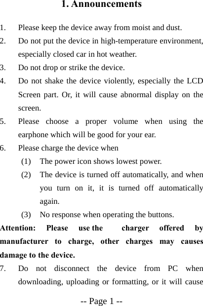  -- Page 1 -- 1. Announcements  1. Please keep the device away from moist and dust. 2. Do not put the device in high-temperature environment, especially closed car in hot weather. 3. Do not drop or strike the device. 4. Do not shake the device violently, especially the LCD Screen part. Or, it will cause abnormal display on the screen. 5. Please choose a proper volume when using the earphone which will be good for your ear. 6. Please charge the device when (1) The power icon shows lowest power. (2) The device is turned off automatically, and when you turn on it, it is turned off automatically again. (3) No response when operating the buttons. Attention: Please use the  charger offered by manufacturer to charge, other charges may causes damage to the device.     7. Do not disconnect the device from PC when downloading, uploading or formatting, or it will cause 
