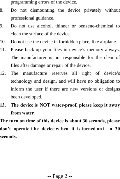  -- Page 2 -- programming errors of the device. 8. Do not dismounting the device privately without professional guidance. 9. Do not use alcohol, thinner or benzene-chemical to clean the surface of the device. 10. Do not use the device in forbidden place, like airplane. 11. Please back-up your files in device&rsquo;s memory always. The manufacturer is not responsible for the clear of files after damage or repair of the device. 12. The manufacture reserves all right of device&rsquo;s technology and design, and will have no obligation to inform the user if there are new versions or designs been developed. 13. The device is NOT water-proof, please keep it away from water. The turn on time of this device is about 30 seconds, please don&rsquo;t operate t he device w hen it is turned on i n 30 seconds. 