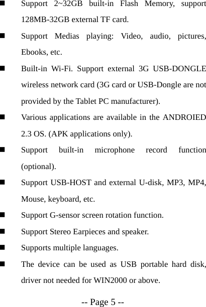  -- Page 5 --  Support 2~32GB built-in Flash Memory, support 128MB-32GB external TF card.  Support Medias playing: Video, audio, pictures, Ebooks, etc.  Built-in Wi-Fi. Support external 3G USB-DONGLE wireless network card (3G card or USB-Dongle are not provided by the Tablet PC manufacturer).  Various applications are available in the ANDROIED 2.3 OS. (APK applications only).  Support built-in microphone record function (optional).  Support USB-HOST and external U-disk, MP3, MP4, Mouse, keyboard, etc.  Support G-sensor screen rotation function.  Support Stereo Earpieces and speaker.  Supports multiple languages.  The device can be used as USB portable hard disk, driver not needed for WIN2000 or above. 