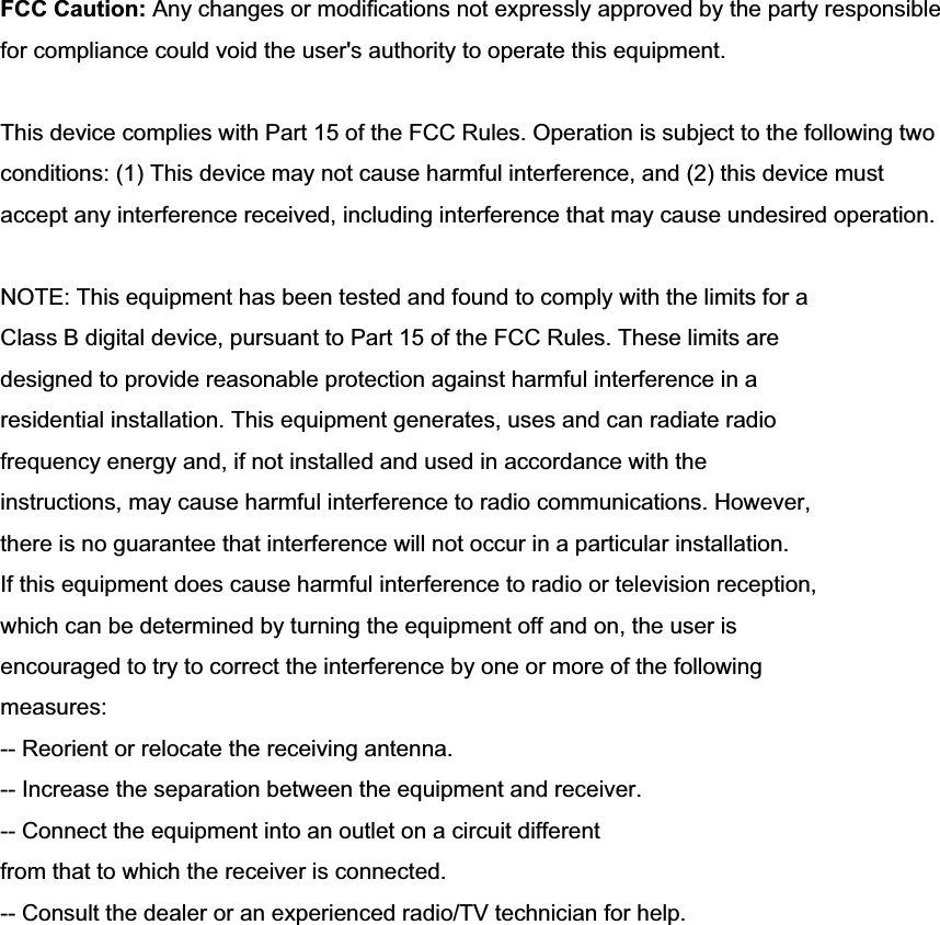 FCC Caution: Any changes or modifications not expressly approved by the party responsible for compliance could void the user's authority to operate this equipment. This device complies with Part 15 of the FCC Rules. Operation is subject to the following two conditions: (1) This device may not cause harmful interference, and (2) this device must accept any interference received, including interference that may cause undesired operation. NOTE: This equipment has been tested and found to comply with the limits for a Class B digital device, pursuant to Part 15 of the FCC Rules. These limits are designed to provide reasonable protection against harmful interference in a residential installation. This equipment generates, uses and can radiate radio frequency energy and, if not installed and used in accordance with the instructions, may cause harmful interference to radio communications. However, there is no guarantee that interference will not occur in a particular installation. If this equipment does cause harmful interference to radio or television reception, which can be determined by turning the equipment off and on, the user is encouraged to try to correct the interference by one or more of the following measures: -- Reorient or relocate the receiving antenna. -- Increase the separation between the equipment and receiver. -- Connect the equipment into an outlet on a circuit different from that to which the receiver is connected. -- Consult the dealer or an experienced radio/TV technician for help. 