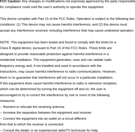  FCC Caution: Any changes or modifications not expressly approved by the party responsible for compliance could void the user's authority to operate this equipment.  This device complies with Part 15 of the FCC Rules. Operation is subject to the following two conditions: (1) This device may not cause harmful interference, and (2) this device must accept any interference received, including interference that may cause undesired operation.  NOTE: This equipment has been tested and found to comply with the limits for a Class B digital device, pursuant to Part 15 of the FCC Rules. These limits are designed to provide reasonable protection against harmful interference in a residential installation. This equipment generates, uses and can radiate radio frequency energy and, if not installed and used in accordance with the instructions, may cause harmful interference to radio communications. However, there is no guarantee that interference will not occur in a particular installation. If this equipment does cause harmful interference to radio or television reception, which can be determined by turning the equipment off and on, the user is encouraged to try to correct the interference by one or more of the following measures: -- Reorient or relocate the receiving antenna. -- Increase the separation between the equipment and receiver. -- Connect the equipment into an outlet on a circuit different from that to which the receiver is connected. -- Consult the dealer or an experienced radio/TV technician for help.  