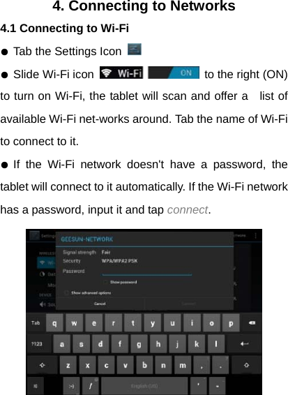 4. Connecting to Networks 4.1 Connecting to Wi-Fi ● Tab the Settings Icon   ● Slide Wi-Fi icon    to the right (ON)   to turn on Wi-Fi, the tablet will scan and offer a   list of available Wi-Fi net-works around. Tab the name of Wi-Fi to connect to it.   ● If the Wi-Fi network doesn't have a password, the  tablet will connect to it automatically. If the Wi-Fi network has a password, input it and tap connect.  