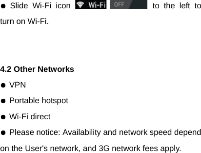 ● Slide Wi-Fi icon   to the left to turn on Wi-Fi.   4.2 Other Networks ● VPN ● Portable hotspot ● Wi-Fi direct ● Please notice: Availability and network speed depend on the User's network, and 3G network fees apply. 