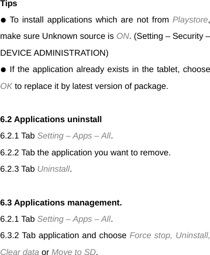 Tips ● To install applications which are not from Playstore, make sure Unknown source is ON. (Setting &ndash; Security &ndash; DEVICE ADMINISTRATION) ● If the application already exists in the tablet, choose OK to replace it by latest version of package.  6.2 Applications uninstall 6.2.1 Tab Setting &ndash; Apps &ndash; All.  6.2.2 Tab the application you want to remove.   6.2.3 Tab Uninstall.  6.3 Applications management. 6.2.1 Tab Setting &ndash; Apps &ndash; All. 6.3.2 Tab application and choose Force stop, Uninstall, Clear data or Move to SD.  