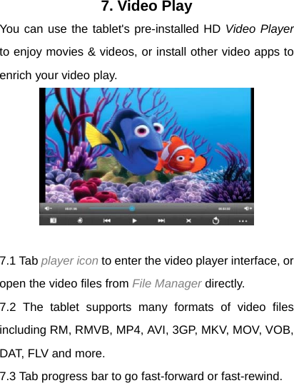 7. Video Play You can use the tablet's pre-installed HD Video Player to enjoy movies &amp; videos, or install other video apps to enrich your video play.   7.1 Tab player icon to enter the video player interface, or open the video files from File Manager directly. 7.2 The tablet supports many formats of video files including RM, RMVB, MP4, AVI, 3GP, MKV, MOV, VOB, DAT, FLV and more. 7.3 Tab progress bar to go fast-forward or fast-rewind. 