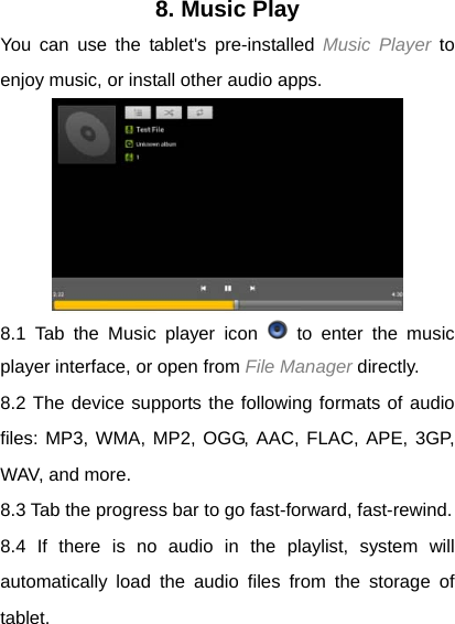 8. Music Play You can use the tablet's pre-installed Music Player to enjoy music, or install other audio apps.  8.1 Tab the Music player icon   to enter the music player interface, or open from File Manager directly. 8.2 The device supports the following formats of audio files: MP3, WMA, MP2, OGG, AAC, FLAC, APE, 3GP, WAV, and more. 8.3 Tab the progress bar to go fast-forward, fast-rewind. 8.4 If there is no audio in the playlist, system will automatically load the audio files from the storage of tablet. 
