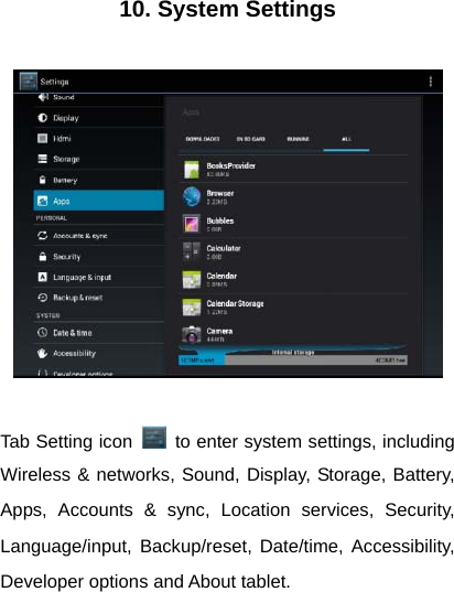 10. System Settings    Tab Setting icon    to enter system settings, including Wireless &amp; networks, Sound, Display, Storage, Battery, Apps, Accounts &amp; sync, Location services, Security, Language/input, Backup/reset, Date/time, Accessibility, Developer options and About tablet.  