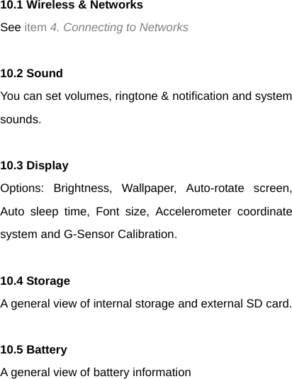 10.1 Wireless &amp; Networks   See item 4. Connecting to Networks  10.2 Sound   You can set volumes, ringtone &amp; notification and system sounds.  10.3 Display   Options: Brightness, Wallpaper, Auto-rotate screen, Auto sleep time, Font size, Accelerometer coordinate system and G-Sensor Calibration.  10.4 Storage A general view of internal storage and external SD card.  10.5 Battery A general view of battery information  