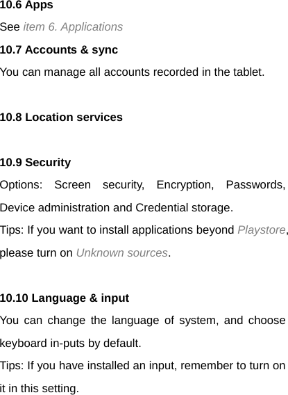 10.6 Apps See item 6. Applications 10.7 Accounts &amp; sync You can manage all accounts recorded in the tablet.  10.8 Location services  10.9 Security Options: Screen security, Encryption, Passwords, Device administration and Credential storage. Tips: If you want to install applications beyond Playstore, please turn on Unknown sources.  10.10 Language &amp; input   You can change the language of system, and choose keyboard in-puts by default. Tips: If you have installed an input, remember to turn on it in this setting. 