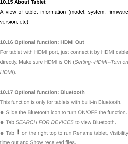 10.15 About Tablet A view of tablet information (model, system, firmware version, etc)  10.16 Optional function: HDMI Out For tablet with HDMI port, just connect it by HDMI cable directly. Make sure HDMI is ON (Setting--HDMI--Turn on HDMI).  10.17 Optional function: Bluetooth This function is only for tablets with built-in Bluetooth. ● Slide the Bluetooth icon to turn ON/OFF the function. ● Tab SEARCH FOR DEVICES to view Bluetooth.   ● Tab    on the right top to run Rename tablet, Visibility time out and Show received files.   