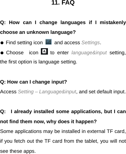 11. FAQ  Q: How can I change languages if I mistakenly choose an unknown language? ● Find setting icon   and access Settings.  ● Choose  icon   to enter language&amp;input setting, the first option is language setting.  Q: How can I change input? Access Setting &ndash; Language&amp;input, and set default input.  Q:   I already installed some applications, but I can not find them now, why does it happen? Some applications may be installed in external TF card, if you fetch out the TF card from the tablet, you will not see these apps.   