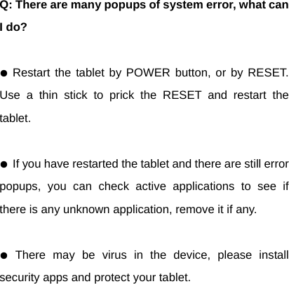 Q: There are many popups of system error, what can I do?  ● Restart the tablet by POWER button, or by RESET. Use a thin stick to prick the RESET and restart the tablet.  ● If you have restarted the tablet and there are still error popups, you can check active applications to see if there is any unknown application, remove it if any.  ● There may be virus in the device, please install security apps and protect your tablet.  