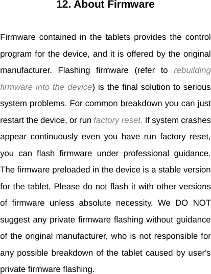 12. About Firmware  Firmware contained in the tablets provides the control program for the device, and it is offered by the original manufacturer. Flashing firmware (refer to rebuilding firmware into the device) is the final solution to serious system problems. For common breakdown you can just restart the device, or run factory reset. If system crashes appear continuously even you have run factory reset, you can flash firmware under professional guidance. The firmware preloaded in the device is a stable version for the tablet, Please do not flash it with other versions of firmware unless absolute necessity. We DO NOT suggest any private firmware flashing without guidance of the original manufacturer, who is not responsible for any possible breakdown of the tablet caused by user's private firmware flashing. 