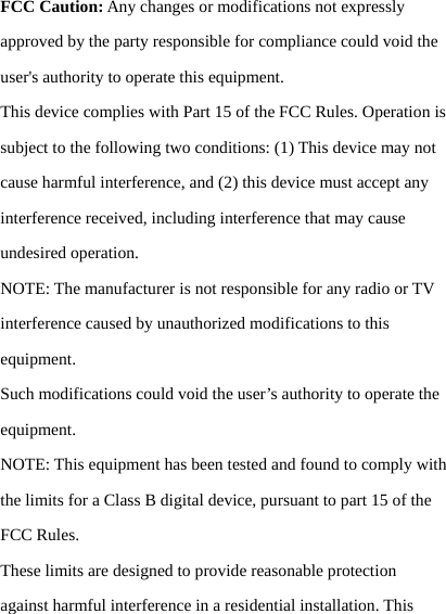 FCC Caution: Any changes or modifications not expressly approved by the party responsible for compliance could void the user's authority to operate this equipment. This device complies with Part 15 of the FCC Rules. Operation is subject to the following two conditions: (1) This device may not cause harmful interference, and (2) this device must accept any interference received, including interference that may cause undesired operation. NOTE: The manufacturer is not responsible for any radio or TV interference caused by unauthorized modifications to this equipment. Such modifications could void the user&rsquo;s authority to operate the equipment. NOTE: This equipment has been tested and found to comply with the limits for a Class B digital device, pursuant to part 15 of the FCC Rules. These limits are designed to provide reasonable protection against harmful interference in a residential installation. This 