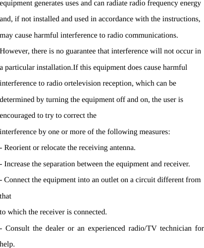 equipment generates uses and can radiate radio frequency energy and, if not installed and used in accordance with the instructions, may cause harmful interference to radio communications. However, there is no guarantee that interference will not occur in a particular installation.If this equipment does cause harmful interference to radio ortelevision reception, which can be determined by turning the equipment off and on, the user is encouraged to try to correct the interference by one or more of the following measures: - Reorient or relocate the receiving antenna. - Increase the separation between the equipment and receiver. - Connect the equipment into an outlet on a circuit different from that to which the receiver is connected. - Consult the dealer or an experienced radio/TV technician for help. 