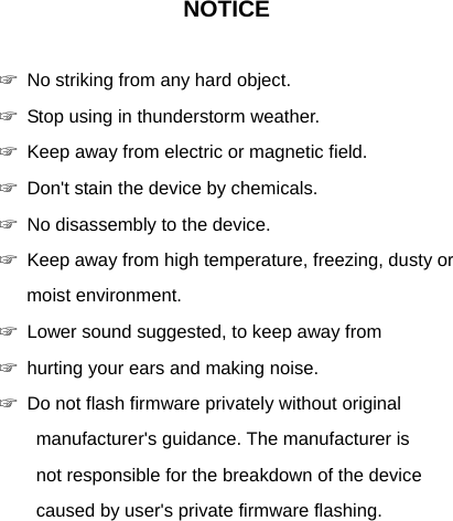 NOTICE  ☞ No striking from any hard object. ☞ Stop using in thunderstorm weather. ☞ Keep away from electric or magnetic field. ☞ Don't stain the device by chemicals. ☞ No disassembly to the device. ☞ Keep away from high temperature, freezing, dusty or moist environment. ☞ Lower sound suggested, to keep away from   ☞ hurting your ears and making noise. ☞ Do not flash firmware privately without original   manufacturer's guidance. The manufacturer is   not responsible for the breakdown of the device   caused by user's private firmware flashing. 