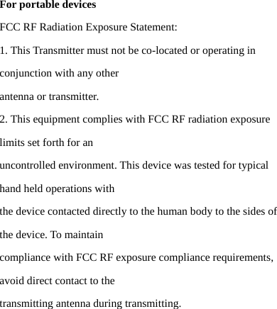 For portable devices FCC RF Radiation Exposure Statement: 1. This Transmitter must not be co-located or operating in conjunction with any other antenna or transmitter. 2. This equipment complies with FCC RF radiation exposure limits set forth for an uncontrolled environment. This device was tested for typical hand held operations with the device contacted directly to the human body to the sides of the device. To maintain compliance with FCC RF exposure compliance requirements, avoid direct contact to the transmitting antenna during transmitting.   