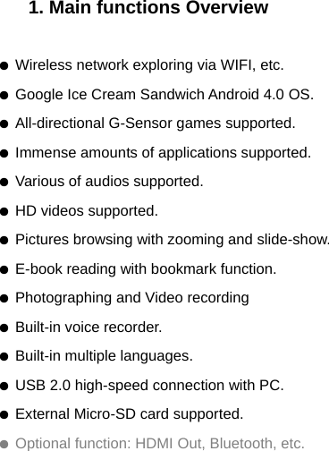 1. Main functions Overview  ● Wireless network exploring via WIFI, etc. ● Google Ice Cream Sandwich Android 4.0 OS. ● All-directional G-Sensor games supported. ● Immense amounts of applications supported. ● Various of audios supported. ● HD videos supported. ● Pictures browsing with zooming and slide-show. ● E-book reading with bookmark function. ● Photographing and Video recording ● Built-in voice recorder. ● Built-in multiple languages. ● USB 2.0 high-speed connection with PC. ● External Micro-SD card supported. ● Optional function: HDMI Out, Bluetooth, etc.  