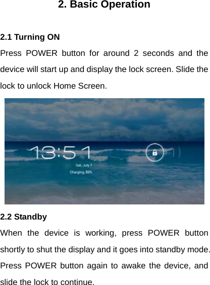 2. Basic Operation  2.1 Turning ON Press POWER button for around 2 seconds and the device will start up and display the lock screen. Slide the lock to unlock Home Screen.  2.2 Standby When the device is working, press POWER button shortly to shut the display and it goes into standby mode. Press POWER button again to awake the device, and slide the lock to continue.   