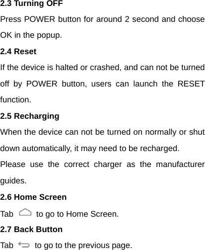 2.3 Turning OFF Press POWER button for around 2 second and choose OK in the popup. 2.4 Reset If the device is halted or crashed, and can not be turned off by POWER button, users can launch the RESET function. 2.5 Recharging When the device can not be turned on normally or shut down automatically, it may need to be recharged. Please use the correct charger as the manufacturer guides. 2.6 Home Screen Tab    to go to Home Screen. 2.7 Back Button Tab    to go to the previous page.   