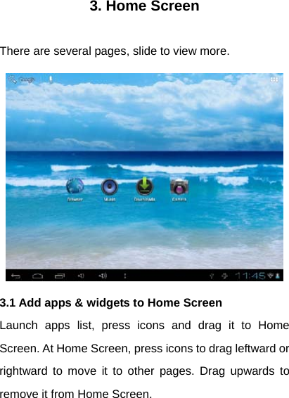 3. Home Screen  There are several pages, slide to view more.  3.1 Add apps &amp; widgets to Home Screen Launch apps list, press icons and drag it to Home Screen. At Home Screen, press icons to drag leftward or rightward to move it to other pages. Drag upwards to remove it from Home Screen. 
