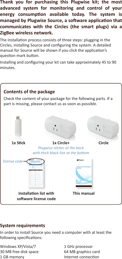 Contents of the packageCheck the content of your package for the following parts. If a part is missing, please contact us as soon as possible. 1x Circle+ Plugwise scker at the backwith thick black line at the boomCircle1x SckThis manualInstallaon list withsoware license codelicense codeThank  you  for  purchasing  this  Plugwise  kit;  the  most advanced  system  for  monitoring  and  control  of  your energy  consumpon  available  today.  The  system  is managed by Plugwise Source, a soware applicaon that communicates  with  the  Circles  (the  smart  plugs)  via  a ZigBee wireless network.The installaon process consists of three steps: plugging in the Circles, installing Source and conguring the system. A detailed manual for Source will be shown if you click the applicaon’s queson mark buon.Installing and conguring your kit can take approximately 45 to 90 minutes.Windows XP/Vista/7 30 MB free disk space 1 GB memory 1 GHz processor 64 MB graphics card Internet conneconSystem requirementsIn order to install Source you need a computer with at least the following specicaons: