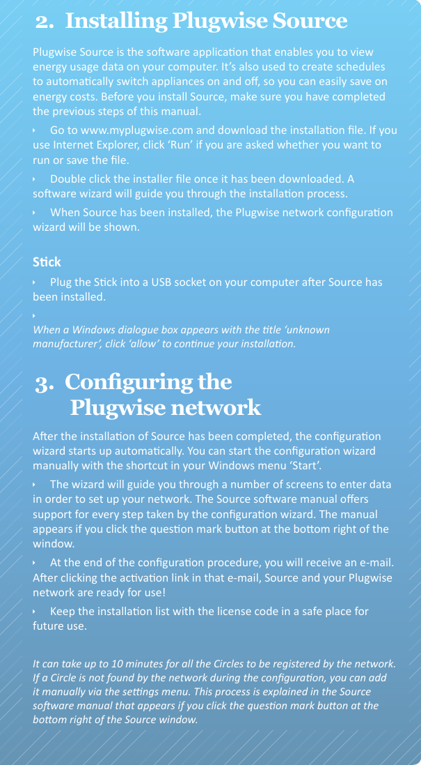 detail toegelicht in de Source soware-handleiding. U kunt deze bekijken door op het vraagtekenknopje rechts onderin het scherm te klikken.  ÌAan het eind van het conguraeproces krijgt u een e-mail toegezonden. Na het aanklikken van de acvaelink in deze e-mail is Source klaar voor gebruik. ÌBewaar de installaelijst met de licenecode goed.2.  Installing Plugwise SourceIt can take up to 10 minutes for all the Circles to be registered by the network.If a Circle is not found by the network during the conguraon, you can add it manually via the sengs menu. This process is explained in the Source soware manual that appears if you click the queson mark buon at the boom right of the Source window.Plugwise Source is the soware applicaon that enables you to view energy usage data on your computer. It’s also used to create schedules to automacally switch appliances on and o, so you can easily save on energy costs. Before you install Source, make sure you have completed the previous steps of this manual. ÌGo to www.myplugwise.com and download the installaon le. If you use Internet Explorer, click ‘Run’ if you are asked whether you want to run or save the le. ÌDouble click the installer le once it has been downloaded. A soware wizard will guide you through the installaon process.  ÌWhen Source has been installed, the Plugwise network conguraon wizard will be shown. ÌPlug the Sck into a USB socket on your computer aer Source has    been installed. ÌWhen a Windows dialogue box appears with the tle ‘unknown manufacturer’, click ‘allow’ to connue your installaon.3.  Conguring the Plugwise networkSckAer the installaon of Source has been completed, the conguraon wizard starts up automacally. You can start the conguraon wizard manually with the shortcut in your Windows menu ‘Start’. ÌThe wizard will guide you through a number of screens to enter data in order to set up your network. The Source soware manual oers support for every step taken by the conguraon wizard. The manual appears if you click the queson mark buon at the boom right of the window. ÌAt the end of the conguraon procedure, you will receive an e-mail. Aer clicking the acvaon link in that e-mail, Source and your Plugwise network are ready for use! ÌKeep the installaon list with the license code in a safe place for future use.  